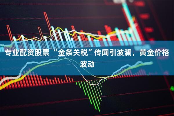 专业配资股票 “金条关税”传闻引波澜，黄金价格波动