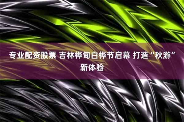 专业配资股票 吉林桦甸白桦节启幕 打造“秋游”新体验