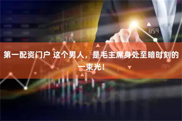 第一配资门户 这个男人，是毛主席身处至暗时刻的一束光！