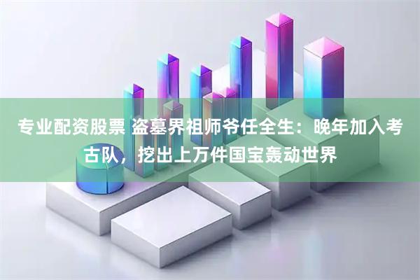 专业配资股票 盗墓界祖师爷任全生：晚年加入考古队，挖出上万件国宝轰动世界